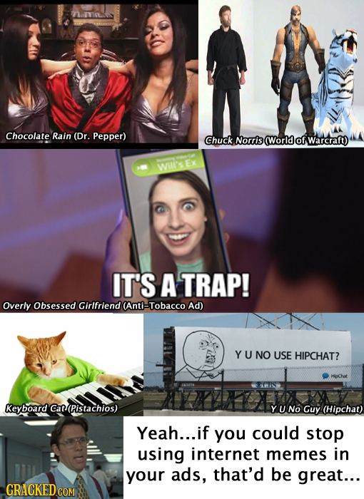 Chocolate Rain (Dr. Pepper) Chuck Norris (World ofwarcraft) WI'S EX IT'S A TRAP! Overly Obsessed Girlfriend (Anti-Tobacco Ad) YU NO USE HIPCHAT? Keybo