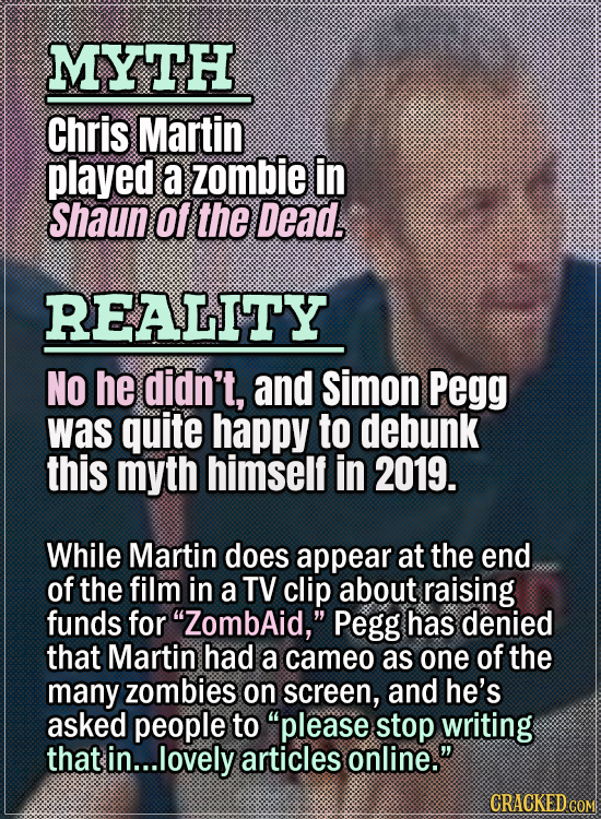 Movie Trivia Everyone Gets Wrong - Myth Chris Martin played a zombie in Shaun of the Dead. Reality No he didn’t, and Simon Pegg was quite happy to deb