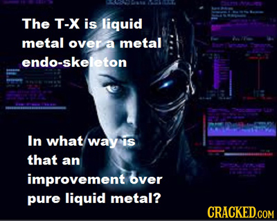 0 A The T-X is liquid metal over a metal e endo-skeleton In what way is that an 22000 improvement over pure liquid metal? CRACKED.COM
