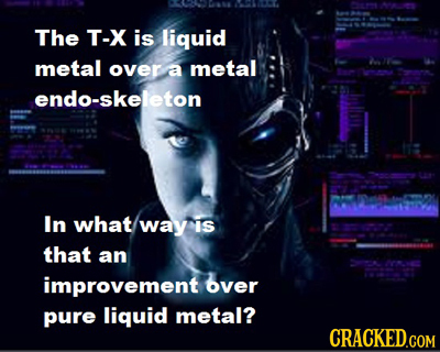 0 A The T-X is liquid metal over a metal e endo-skeleton In what way is that an 22000 improvement over pure liquid metal? CRACKED.COM 