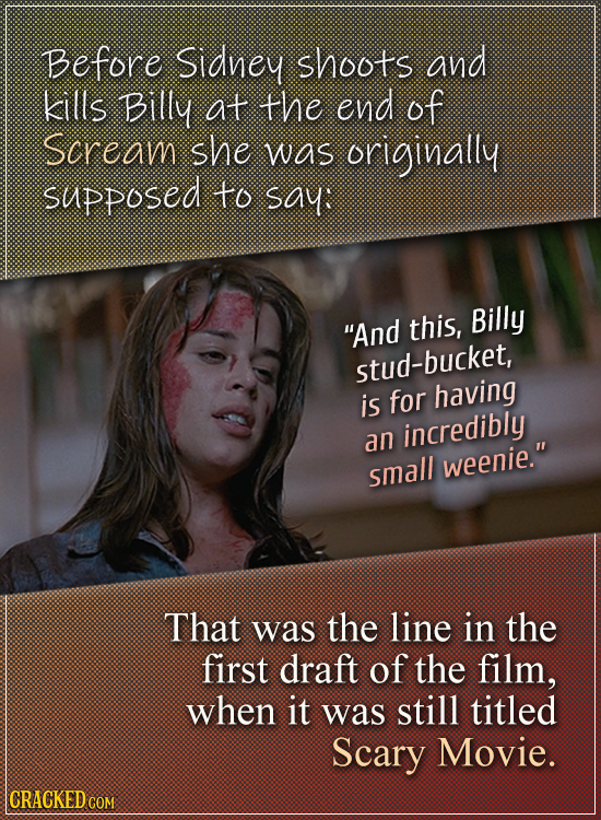 Before Sidney shoots and kills Billy at the end of Scream she was originally supposed to say: And this, Billy stud-bucket, is for having incredibly a