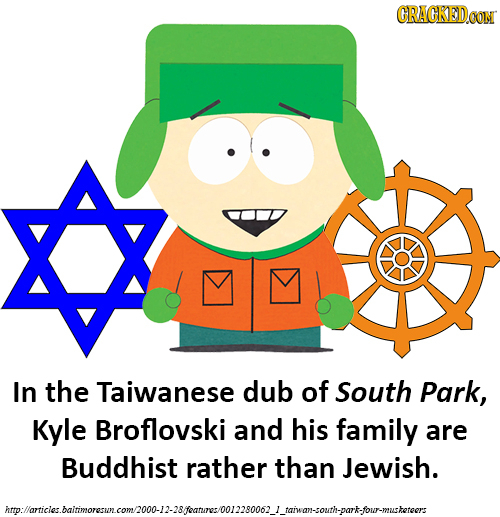 CRACKEDCON In the Taiwanese dub of South Park, Kyle Broflovski and his family are Buddhist rather than Jewish. imlomnicualtinorscmallantam.llAsMltrioa