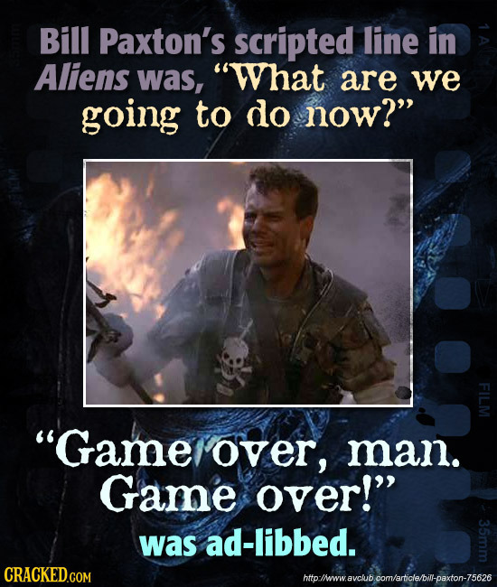Bill Paxton's scripted line in Aliens was, What are we going to do now? FI Game over, man. Game over! was ad-libbed. http:lheww.avclub com/article
