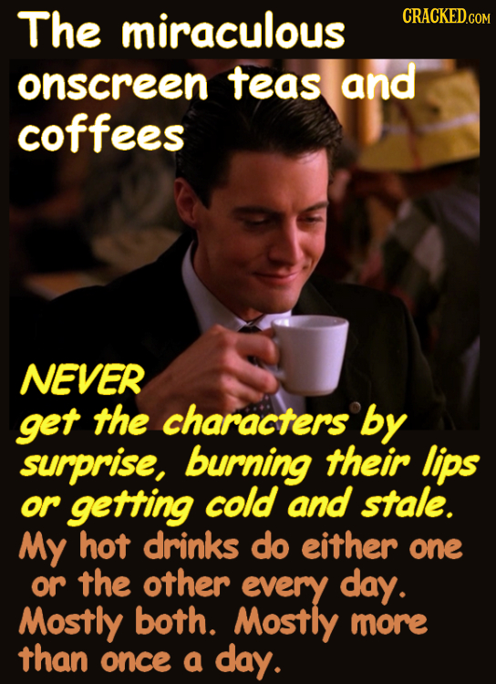 The miraculous CRACKEDC onscreen teas and coffees NEVER get the characters by surprise, burning their lips or getting cold and stale. My hot drinks do