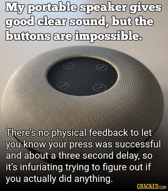 My portable speaker gives good clear sound, but the buttons are impossible. There's no physical feedback to let you know your press was successful and