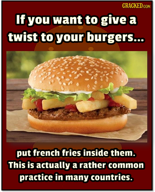 If you want to give a twist to your burgers... put french fries inside them. This is actually a rather common practice in many countries. 