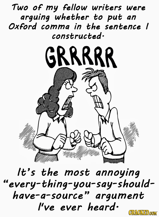 Two of my fellow writers were arguing whether tO put an Oxford comma in the sentence I COnstructed. GRRRRR It's the most annoying every-thing-you-say