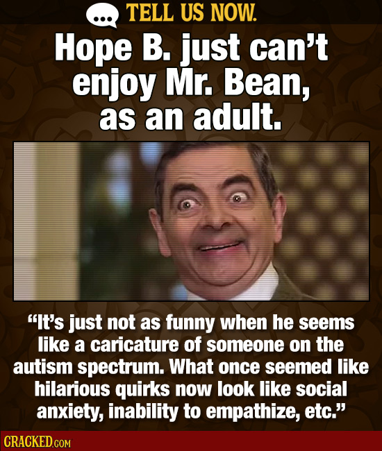 TELL US NOW. Hope B. just can't enjoy Mr. Bean, as an adult. It's just not as funny when he seems like a caricature of someone on the autism spectrum
