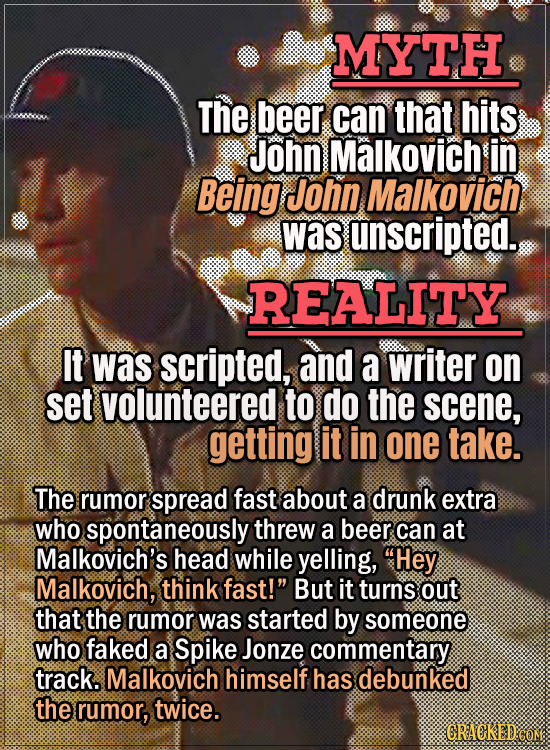 Movie Trivia Everyone Gets Wrong - Myth The beer can that hits John Malkovich in Being John Malkovich was unscripted. Reality It was scripted, and a w
