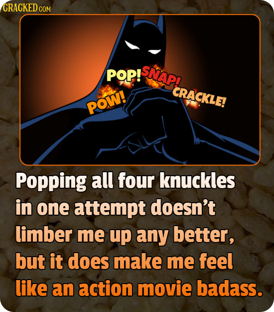 POP! SNAP! -CRACKLE! POW! Popping all four knuckles in one attempt doesn't limber me up any better, but it does make me feel like an action movie bada