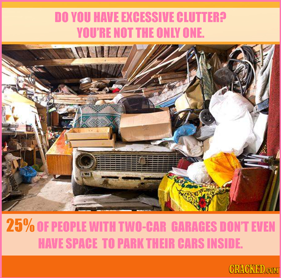 DO YOU HAVE EXCESSIVE CLUTTER? YOU'RE NOT THE ONLY ONE. 25% OF PEOPLE WITH TWO-CAR GARAGES DON'T EVEN HAVE SPACE TO PARK THEIR CARS INSIDE. CRACKED CO