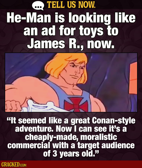 TELL US NOW. He-Man is looking like an ad for toys to James R., now. It seemed like a great Conan-style adventure. Now I can see it's a cheaply- mora