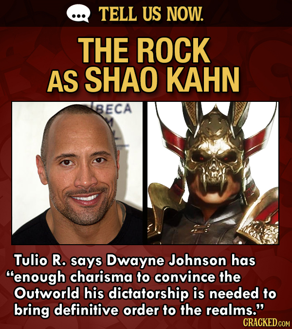 TELL US NOW. THE ROCK AS SHAO KAHN BECA Tulio R. says Dwayne Johnson has enough charisma to convince the Outworld his dictatorship is needed to bring