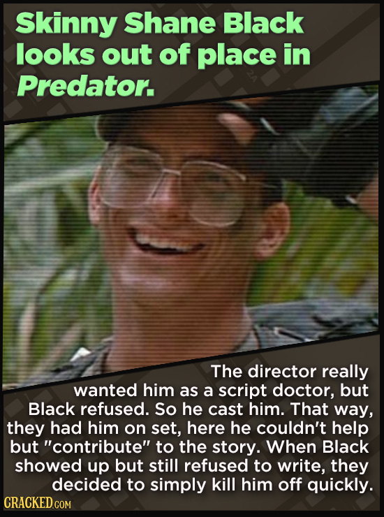 Skinny Shane Black looks out of place in Predator. The director really wanted him as a script doctor, but Black refused. So he cast him. That way, they had him on set, here he couldn't help but contribute to the story. When Black showed up but still refused to write,