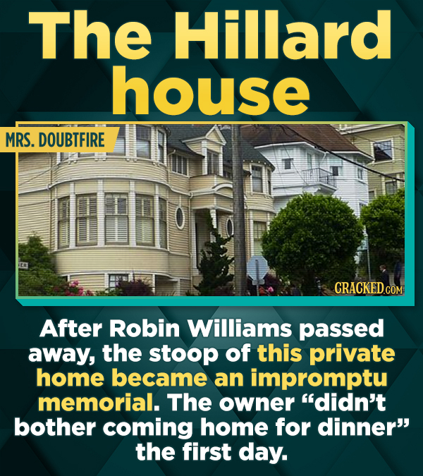 The Hillard house MRS. DOUBTFIRE CRACKEDCON After Robin Williams passed away, the stoop of this private home became an impromptu memorial. The owner didn't bother coming home for dinner the first day.
