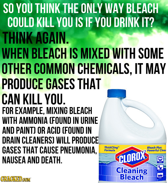 SO YOU THINK THE ONLY WAY BLEACH COULD KILL YOU IS IF YOU DRINK IT? THINK AGAIN. WHEN BLEACH IS MIXED WITH SOME OTHER COMMON CHEMICALS, IT MAY PRODUCE