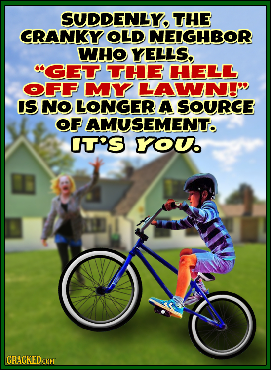 SUDDENLY THE CRANKY OLD NEIGHBOR WHO YELLS, CGE THE HELL OFF MY LAWN!W IS NO LONGER A SOURCE OF AMUSEMENT. rt's YOU CRACKED CO