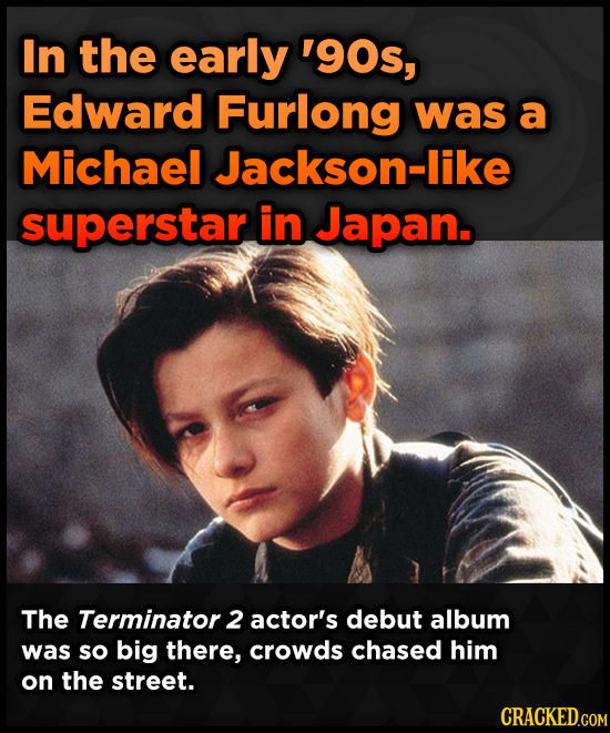 In the early '9Os, Edward Furlong was a Michael Jackson-like superstar in Japan. The Terminator 2 actor's debut album was so big there, crowds chased