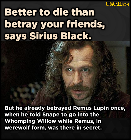 CRACKEDCO Better to die than betray your friends, says Sirius Black. But he already betrayed Remus Lupin once, when he told Snape to go into the Whomp