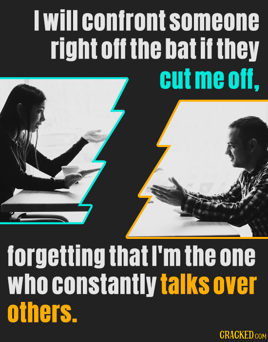 M will confront someone right off the bat if they cut me off, forgetting that I'm the one who constantly talks over others. CRACKED COM