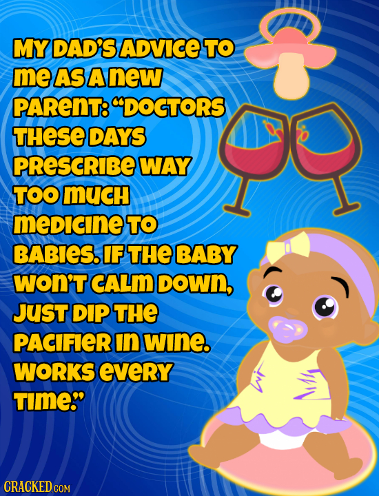 MY DAD'S ADVICE TO me AS A new PARENT: DOGTORS THESE DAYS PReSCRIBE WAY TOOMUCH medicine TO BABIES. IF THE BABY woN'T CALM DOWn, JUST DIP THE PACIFIE