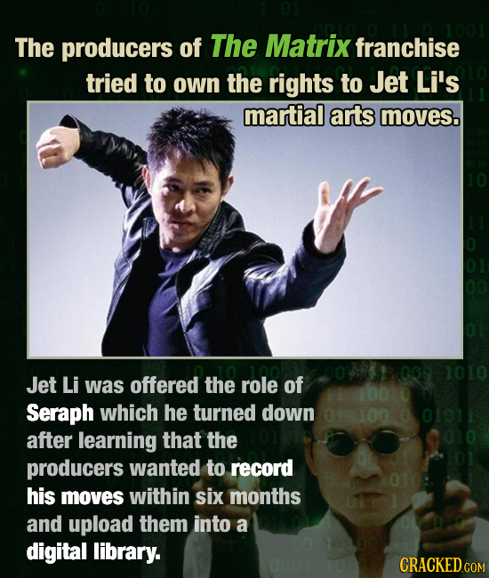 The producers of The Matrix franchise tried to own the rights to Jet Li's martial arts moves. 000 1010 Jet Li was offered the role of 100 Seraph which