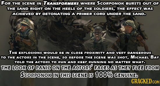 For THE SCENE IN TRANSFORMERS WHERE SCORPONOK BURSTS OUT OF THE SAND RIGHT ON THE HEELS OF THE SOLDIERS, THE EFFECT WAS ACHIEVED BY DETONATING A PRIME
