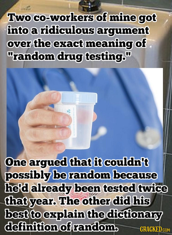 Two co-workers of mine got into a ridiculous argument over the exact meaning of random drug testing. One argued that it couldn't possibly be random