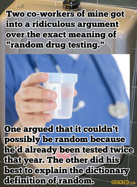 Two co-workers of mine got into a ridiculous argument over the exact meaning of random drug testing. One argued that it couldn't possibly be random 