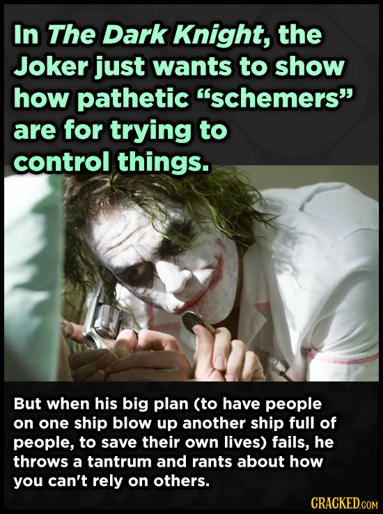 In The Dark Knight, the Joker just wants to show how pathetic schemers are for trying to control things. But when his big plan (to have people on on