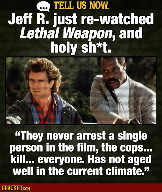 TELL US NOW. Jeff R. just re-watched Lethal Weapon, and holy sh*t. They never arrest a single person in the film, the cops... kill... everyone. Has n