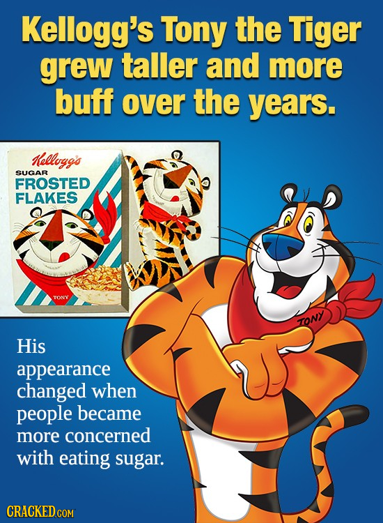 Kellogg's Tony the Tiger grew taller and more buff over the years. Kellogg's SUGAR FROSTED FLAKES TONY TONY His appearance changed when people became 