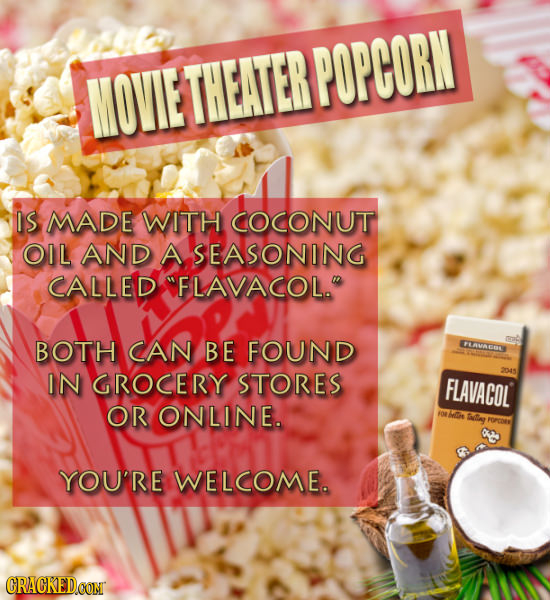 MOVIE THEATERPOPCORN IS MADE WITH COCONUT OIL AND A SEASONING CALLED FLAVACOL. BOTH CAN BE FOUND LAVACOL IN GROCERY STORES FLAVACOL OR ONLINE. Ie I