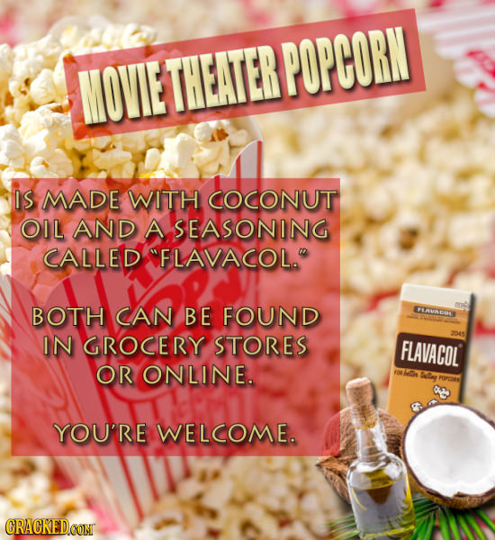 MOVIE THEATERPOPCORN IS MADE WITH COCONUT OIL AND A SEASONING CALLED FLAVACOL. BOTH CAN BE FOUND LAVACOL IN GROCERY STORES FLAVACOL OR ONLINE. Ie I 