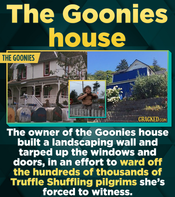 The Goonies house THE GOONIES CRACKED CON The owner of the Goonies house built a landscaping wall and tarped up the windows and doors, in an effort to ward off the hundreds of thousands of Truffle Shuffling pilgrims she's forced to witness.