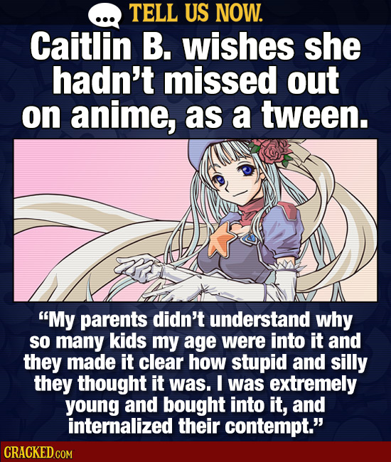TELL US NOW. Caitlin B. wishes she hadn't missed out on anime, as a tween. My parents didn't understand why so many kids my age were into it and they