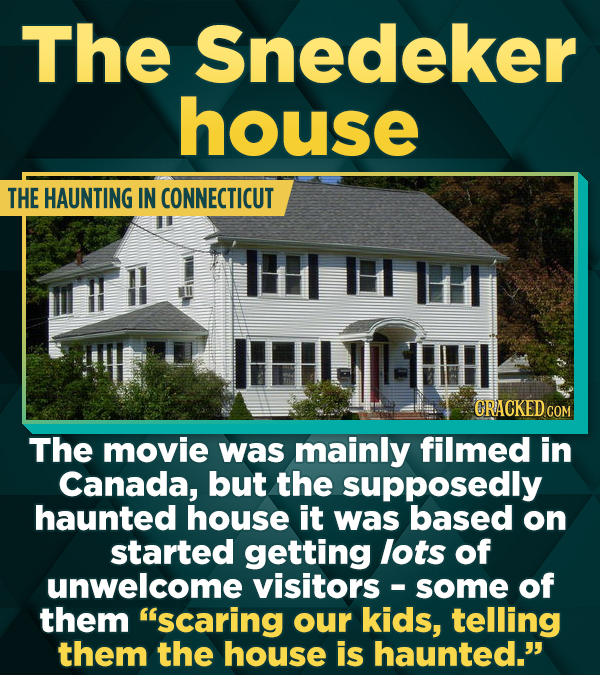 The Snedeker house THE HAUNTING IN CONNECTICUT I II CRACKEDCO The movie was mainly filmed in Canada, but the supposedly haunted house it was based on started getting lots of unwelcome visitors some of them 'scaring our kids, telling them the house is haunted.