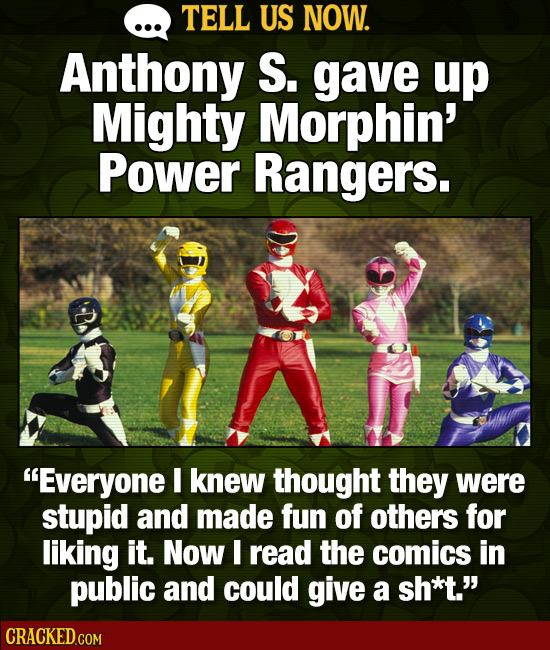 TELL US NOW. Anthony S. gave up Mighty Morphin' Power Rangers. -D Everyone I knew thought they were stupid and made fun of others for liking it. Now