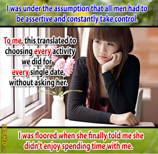 0 was under the assumption that all men had to be assertive and constantly take control. To me, this translated to choosing every activity we did for