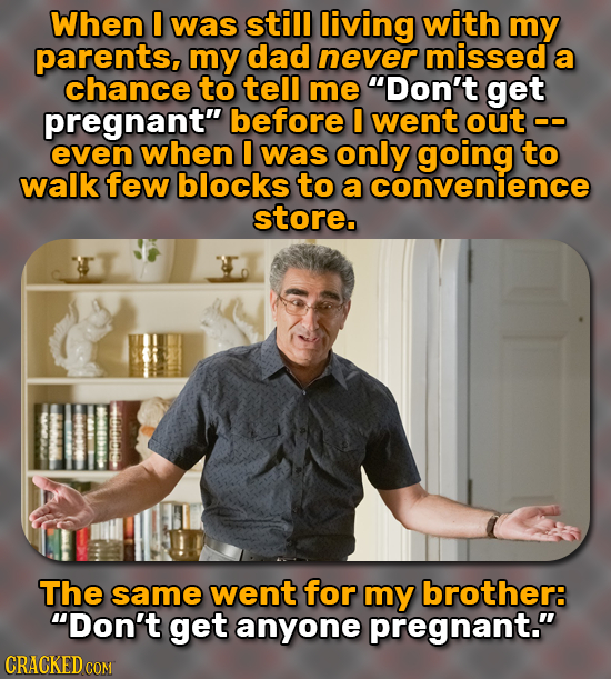 When 0 was still living with my parents, my dad never missed a chance to tell me Don't get pregnant before went out even when I was only going to wa