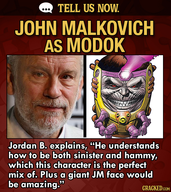 TELL US NOW. JOHN MALKOVICH AS MODOK Jordan B. explains, He understands how to be both sinister and hammy, which this character is the perfect mix of