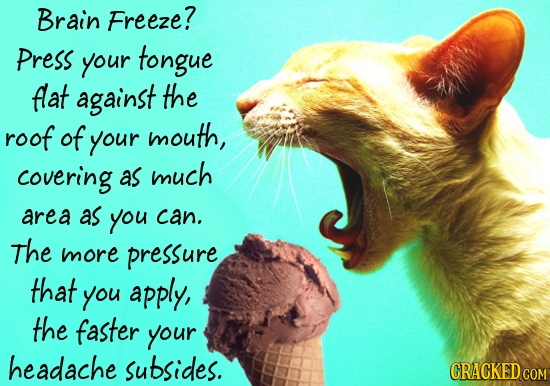 Brain Freeze? Press your tongue flat against the roof of your mouth, covering as much area as you can. The more pressure that you apply, the faster yo
