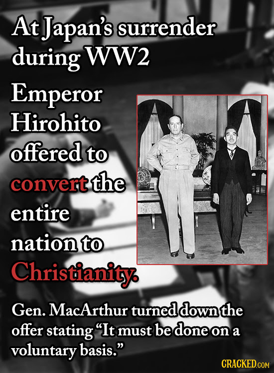 At Japan's surrender during WW2 Emperor Hirohito offered to convert the entire nation to Christianity Gen. MacArthur turned down the offer stating It
