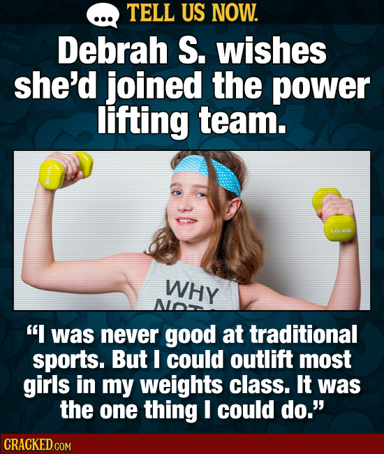 TELL US NOW. Debrah S. wishes she'd joined the power lifting team. to 1 WHY was never good at traditional sports. But could outlift most girls in my