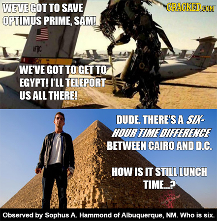 WEVE GOT TO SAVE OPTIMUS PRIME, SAM! AFRC WEVE GOT TO GET TO EGYPT! I'LL TELEPORT US ALL THERE! DUDE. THERE'S A SIX- HOURTIMEDIFFERENCE BETWEEN CAIRO