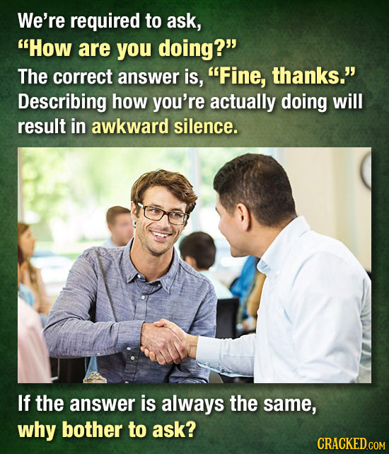 We're required to ask, How are you doing? The correct answer is, Fine, thanks. Describing how you're actually doing will result in awkward silence