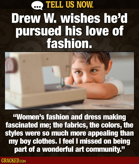 TELL US NOW. Drew W. wishes he'd pursued his love of fashion. Women's fashion and dress making fascinated me; the fabrics, the colors, the styles wer