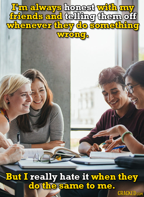 I'm always honest with my friends and telling them off whenever they do something wrongo But I really hate it when they do the same to me. CRACKED COM