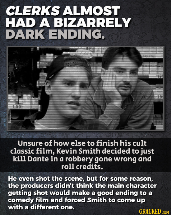 CLERKS ALMOST HAD A BIZARRELY DARK ENDING. 150 Unsure of how else to finish his cult classic film, Kevin Smith decided to just kill Dante in a robbery