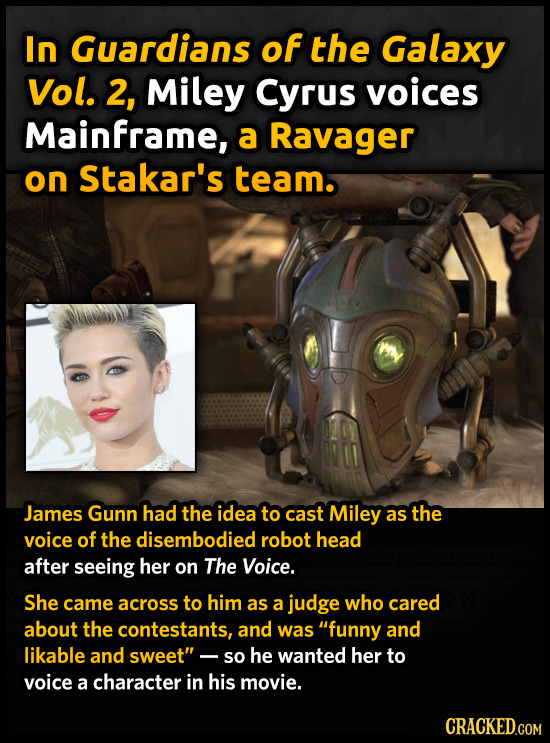In Guardians of the Galaxy Vol. 2, Miley Cyrus voices Mainframe, a Ravager on stakar's team. James Gunn had the idea to cast Miley as the voice of the